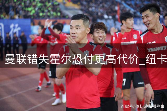 曼联错失霍尔恐付更高代价 纽卡加薪续约在即